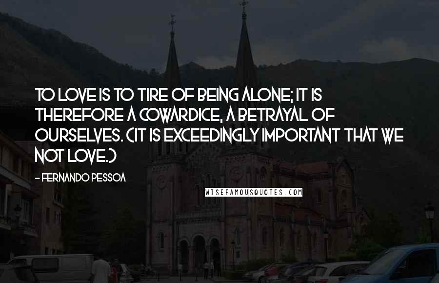 Fernando Pessoa Quotes: To love is to tire of being alone; it is therefore a cowardice, a betrayal of ourselves. (It is exceedingly important that we not love.)