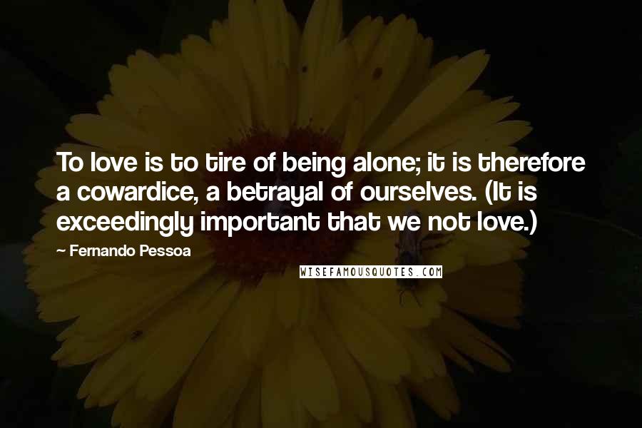 Fernando Pessoa Quotes: To love is to tire of being alone; it is therefore a cowardice, a betrayal of ourselves. (It is exceedingly important that we not love.)