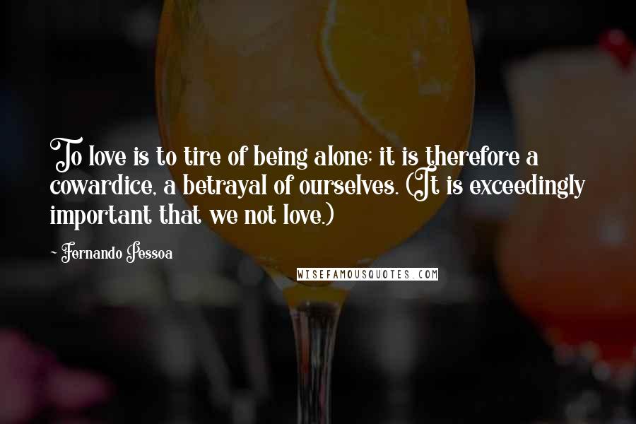 Fernando Pessoa Quotes: To love is to tire of being alone; it is therefore a cowardice, a betrayal of ourselves. (It is exceedingly important that we not love.)