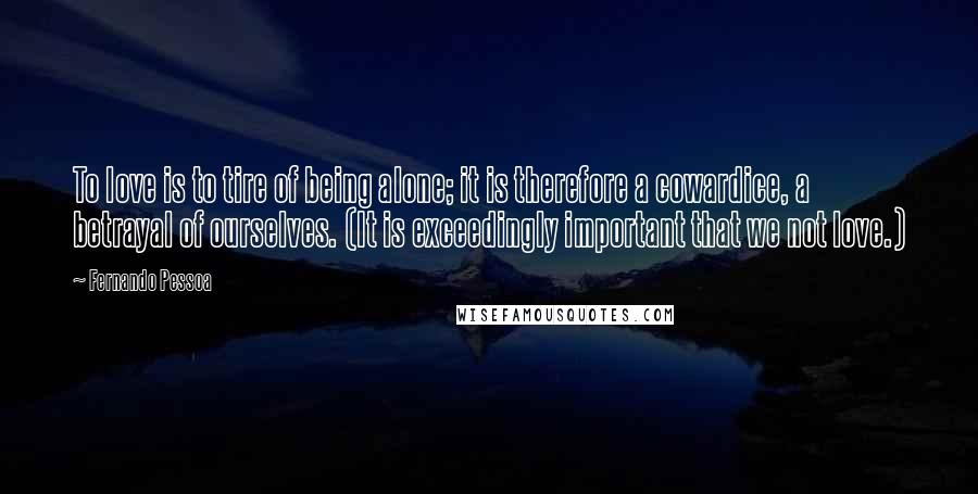 Fernando Pessoa Quotes: To love is to tire of being alone; it is therefore a cowardice, a betrayal of ourselves. (It is exceedingly important that we not love.)