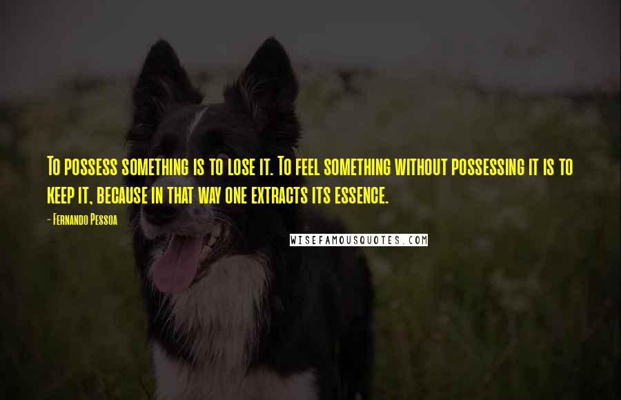 Fernando Pessoa Quotes: To possess something is to lose it. To feel something without possessing it is to keep it, because in that way one extracts its essence.