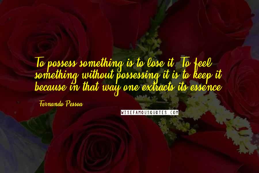 Fernando Pessoa Quotes: To possess something is to lose it. To feel something without possessing it is to keep it, because in that way one extracts its essence.