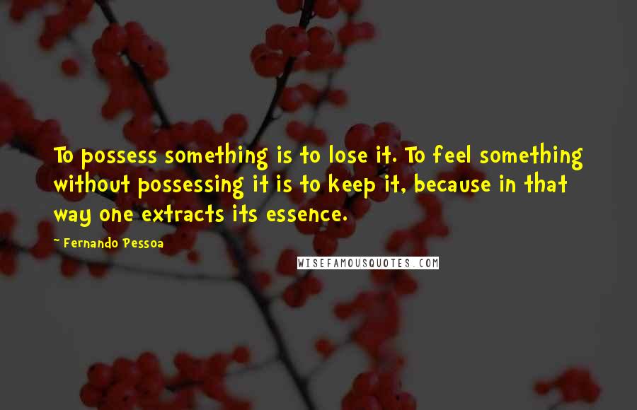 Fernando Pessoa Quotes: To possess something is to lose it. To feel something without possessing it is to keep it, because in that way one extracts its essence.