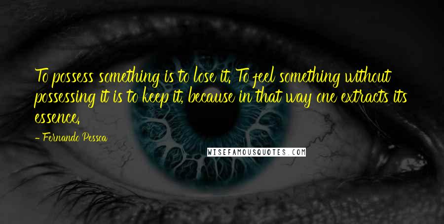 Fernando Pessoa Quotes: To possess something is to lose it. To feel something without possessing it is to keep it, because in that way one extracts its essence.