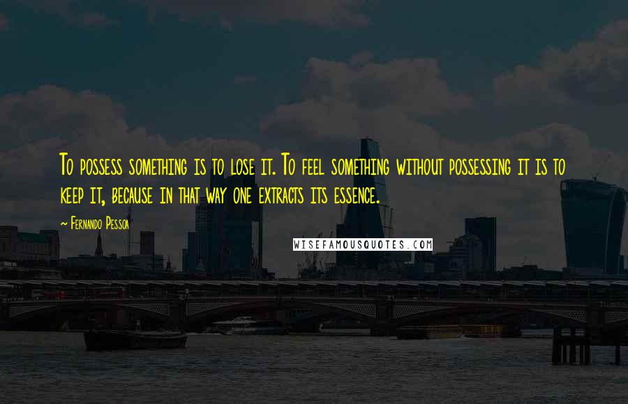 Fernando Pessoa Quotes: To possess something is to lose it. To feel something without possessing it is to keep it, because in that way one extracts its essence.