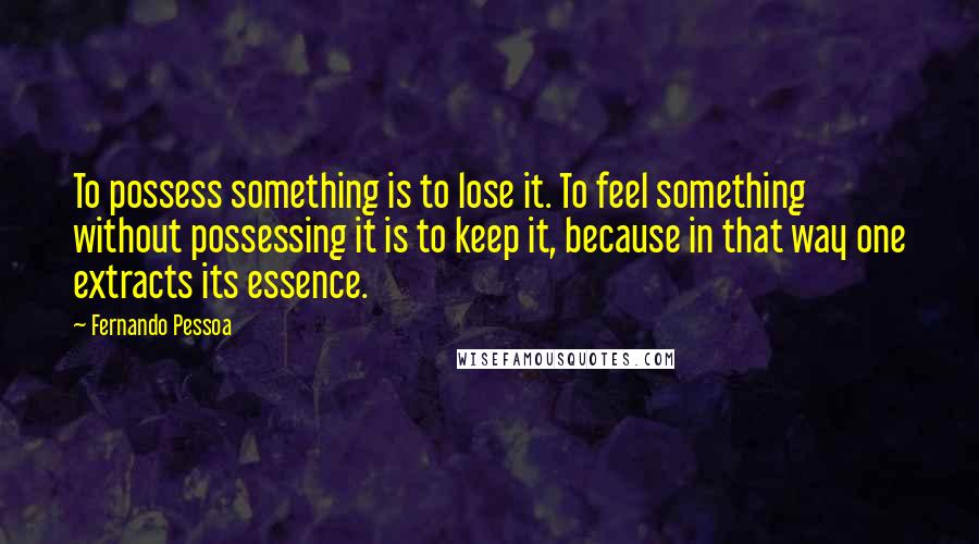 Fernando Pessoa Quotes: To possess something is to lose it. To feel something without possessing it is to keep it, because in that way one extracts its essence.