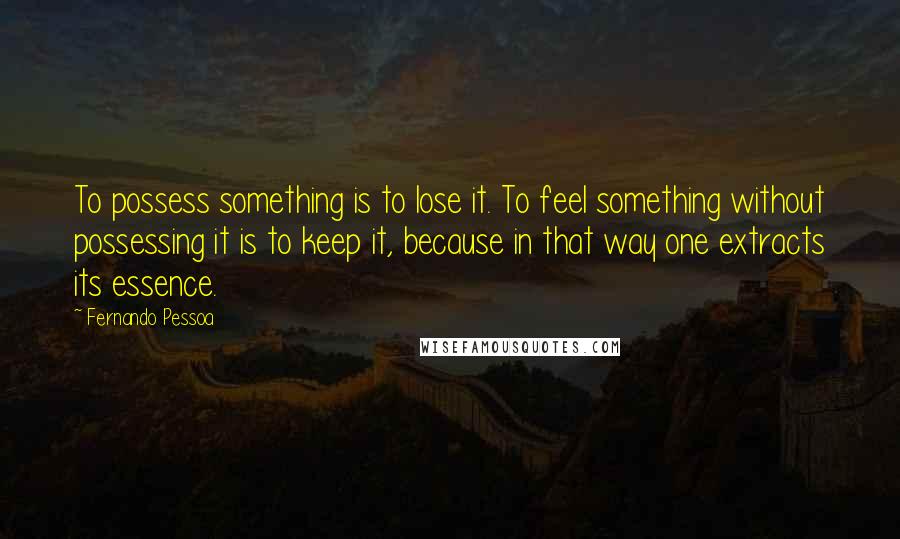 Fernando Pessoa Quotes: To possess something is to lose it. To feel something without possessing it is to keep it, because in that way one extracts its essence.