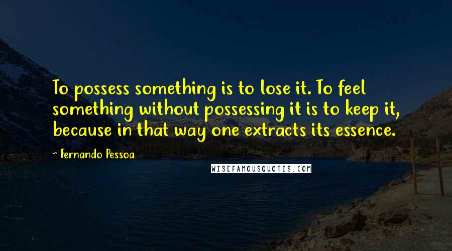 Fernando Pessoa Quotes: To possess something is to lose it. To feel something without possessing it is to keep it, because in that way one extracts its essence.