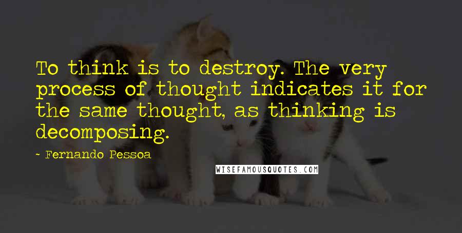Fernando Pessoa Quotes: To think is to destroy. The very process of thought indicates it for the same thought, as thinking is decomposing.
