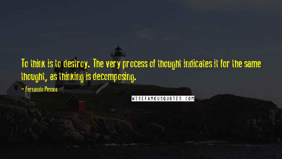 Fernando Pessoa Quotes: To think is to destroy. The very process of thought indicates it for the same thought, as thinking is decomposing.