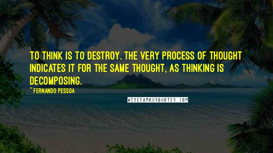 Fernando Pessoa Quotes: To think is to destroy. The very process of thought indicates it for the same thought, as thinking is decomposing.