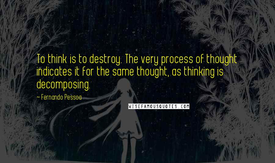 Fernando Pessoa Quotes: To think is to destroy. The very process of thought indicates it for the same thought, as thinking is decomposing.