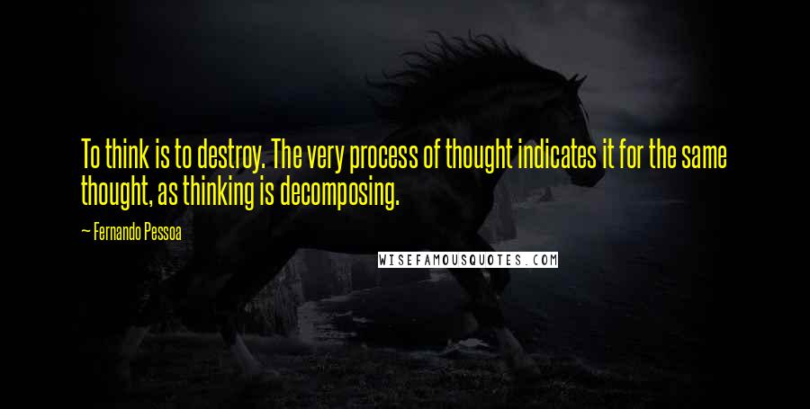 Fernando Pessoa Quotes: To think is to destroy. The very process of thought indicates it for the same thought, as thinking is decomposing.