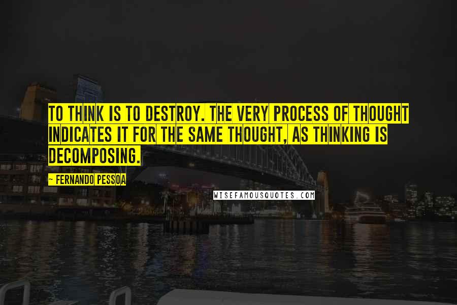 Fernando Pessoa Quotes: To think is to destroy. The very process of thought indicates it for the same thought, as thinking is decomposing.