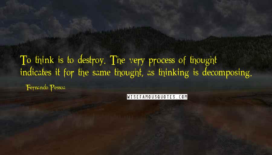Fernando Pessoa Quotes: To think is to destroy. The very process of thought indicates it for the same thought, as thinking is decomposing.
