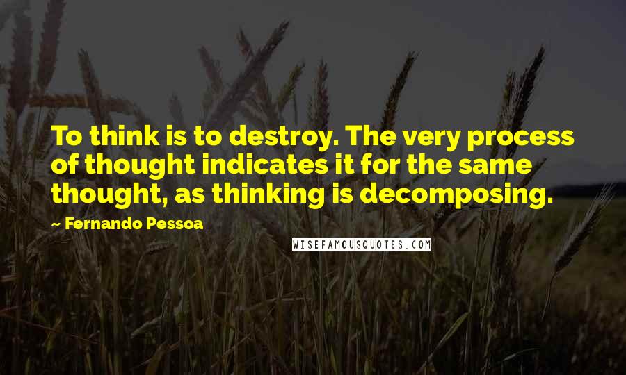 Fernando Pessoa Quotes: To think is to destroy. The very process of thought indicates it for the same thought, as thinking is decomposing.