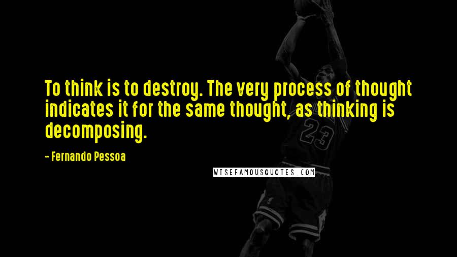 Fernando Pessoa Quotes: To think is to destroy. The very process of thought indicates it for the same thought, as thinking is decomposing.