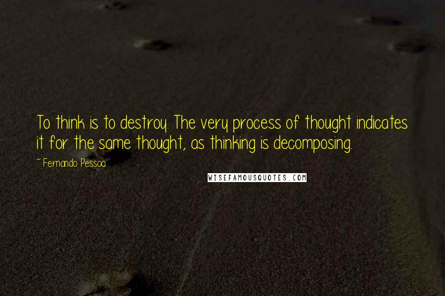 Fernando Pessoa Quotes: To think is to destroy. The very process of thought indicates it for the same thought, as thinking is decomposing.