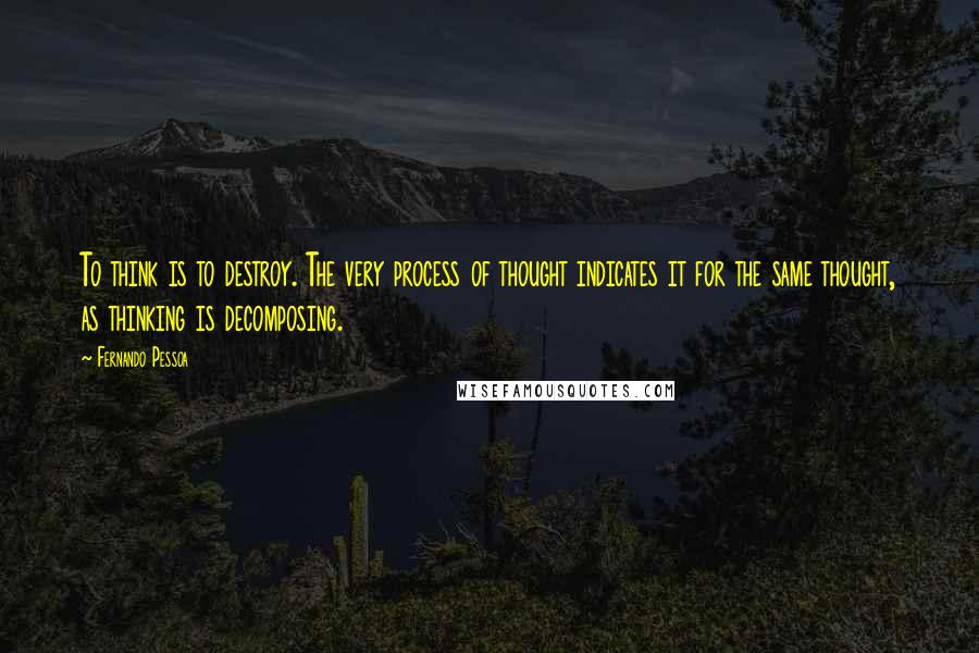 Fernando Pessoa Quotes: To think is to destroy. The very process of thought indicates it for the same thought, as thinking is decomposing.