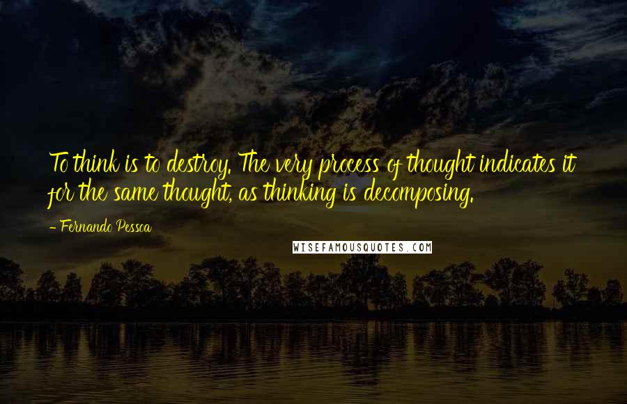 Fernando Pessoa Quotes: To think is to destroy. The very process of thought indicates it for the same thought, as thinking is decomposing.