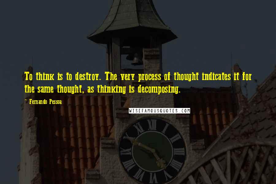 Fernando Pessoa Quotes: To think is to destroy. The very process of thought indicates it for the same thought, as thinking is decomposing.