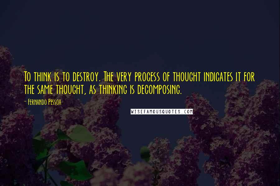 Fernando Pessoa Quotes: To think is to destroy. The very process of thought indicates it for the same thought, as thinking is decomposing.