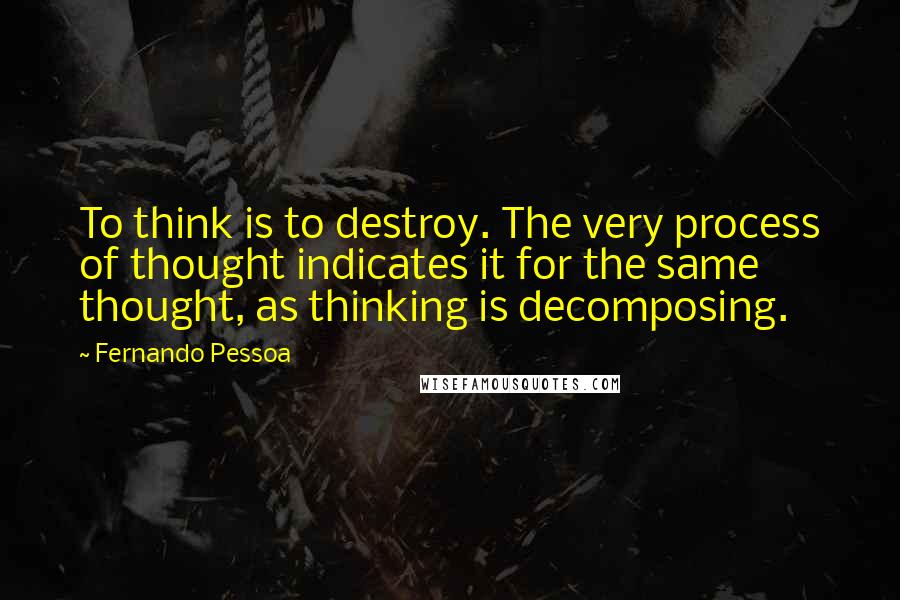 Fernando Pessoa Quotes: To think is to destroy. The very process of thought indicates it for the same thought, as thinking is decomposing.