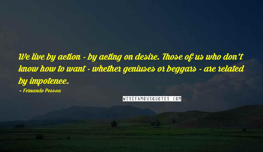 Fernando Pessoa Quotes: We live by action - by acting on desire. Those of us who don't know how to want - whether geniuses or beggars - are related by impotence.