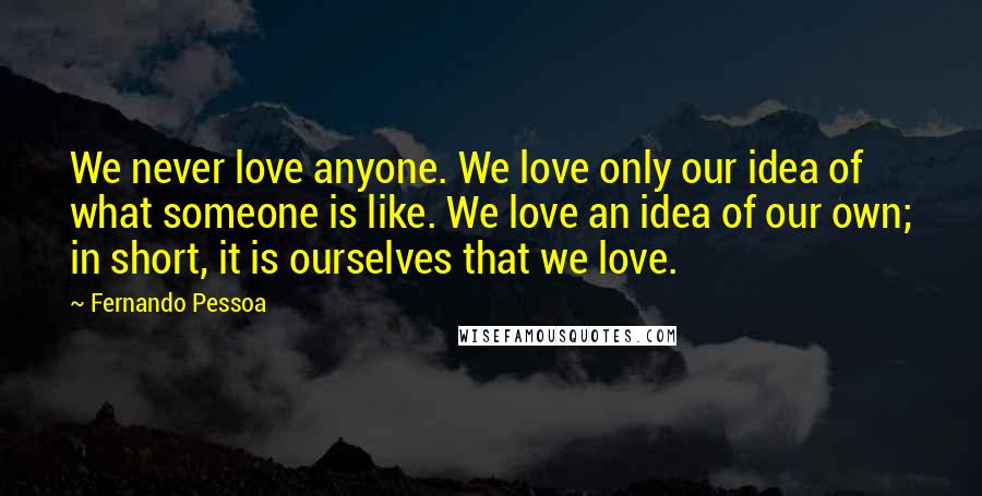 Fernando Pessoa Quotes: We never love anyone. We love only our idea of what someone is like. We love an idea of our own; in short, it is ourselves that we love.