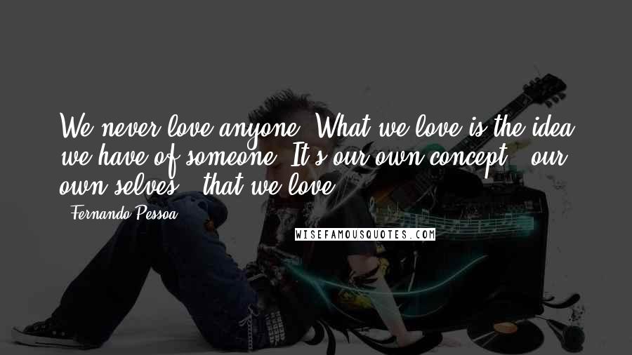 Fernando Pessoa Quotes: We never love anyone. What we love is the idea we have of someone. It's our own concept - our own selves - that we love.