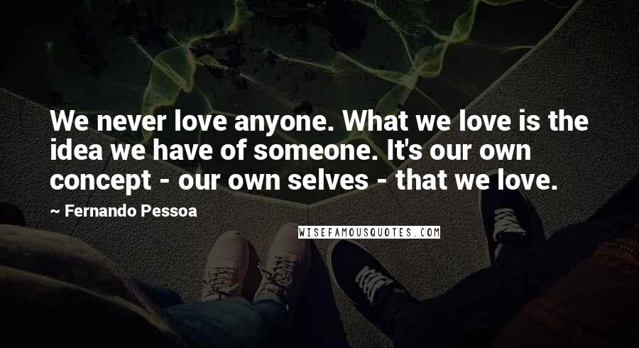 Fernando Pessoa Quotes: We never love anyone. What we love is the idea we have of someone. It's our own concept - our own selves - that we love.