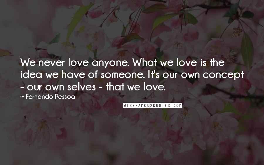 Fernando Pessoa Quotes: We never love anyone. What we love is the idea we have of someone. It's our own concept - our own selves - that we love.