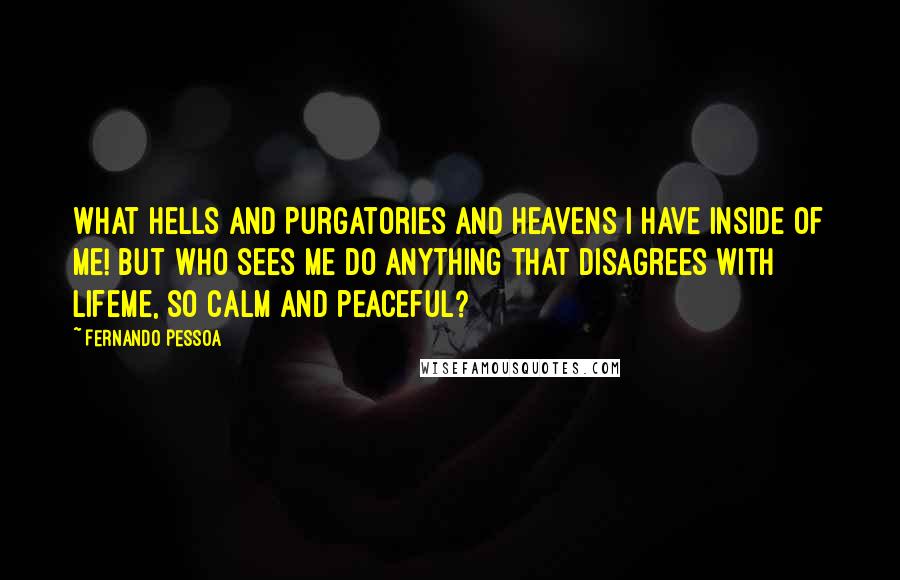 Fernando Pessoa Quotes: What Hells and Purgatories and Heavens I have inside of me! But who sees me do anything that disagrees with lifeme, so calm and peaceful?