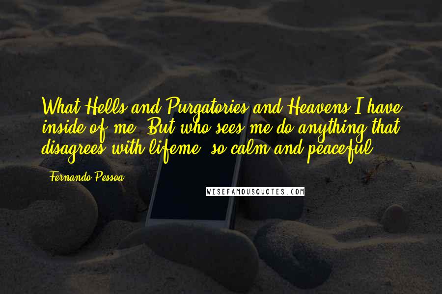 Fernando Pessoa Quotes: What Hells and Purgatories and Heavens I have inside of me! But who sees me do anything that disagrees with lifeme, so calm and peaceful?