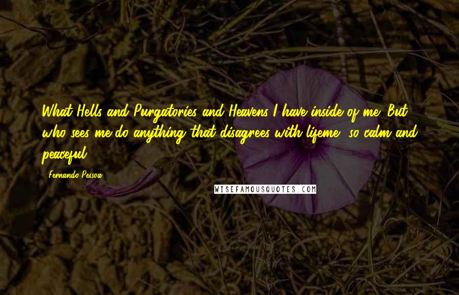 Fernando Pessoa Quotes: What Hells and Purgatories and Heavens I have inside of me! But who sees me do anything that disagrees with lifeme, so calm and peaceful?