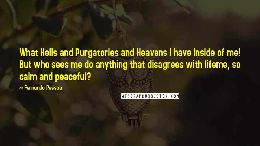 Fernando Pessoa Quotes: What Hells and Purgatories and Heavens I have inside of me! But who sees me do anything that disagrees with lifeme, so calm and peaceful?