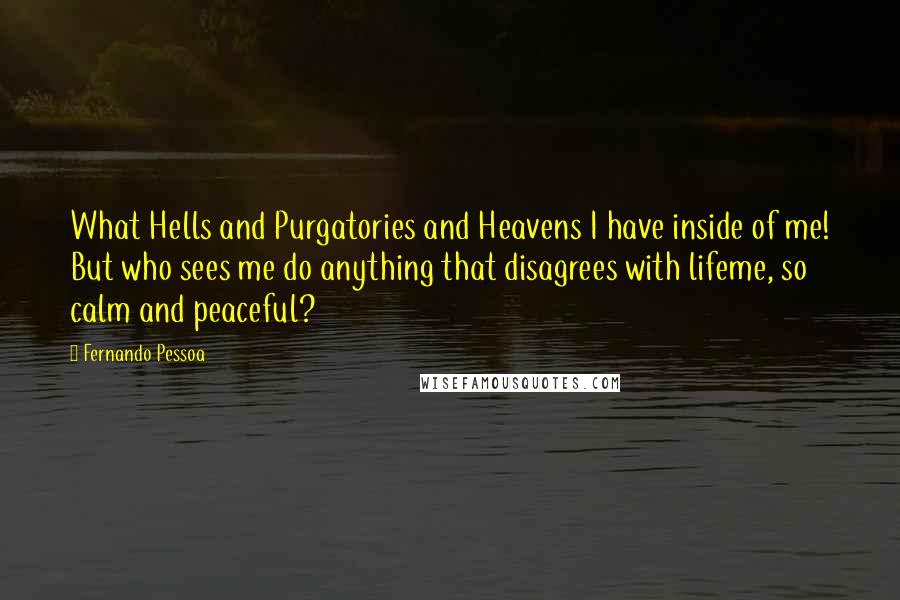 Fernando Pessoa Quotes: What Hells and Purgatories and Heavens I have inside of me! But who sees me do anything that disagrees with lifeme, so calm and peaceful?