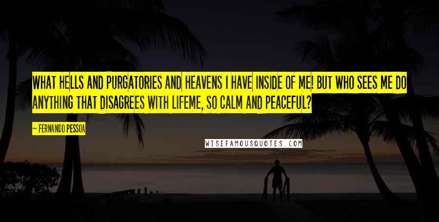 Fernando Pessoa Quotes: What Hells and Purgatories and Heavens I have inside of me! But who sees me do anything that disagrees with lifeme, so calm and peaceful?