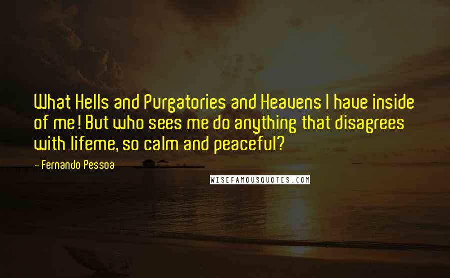 Fernando Pessoa Quotes: What Hells and Purgatories and Heavens I have inside of me! But who sees me do anything that disagrees with lifeme, so calm and peaceful?