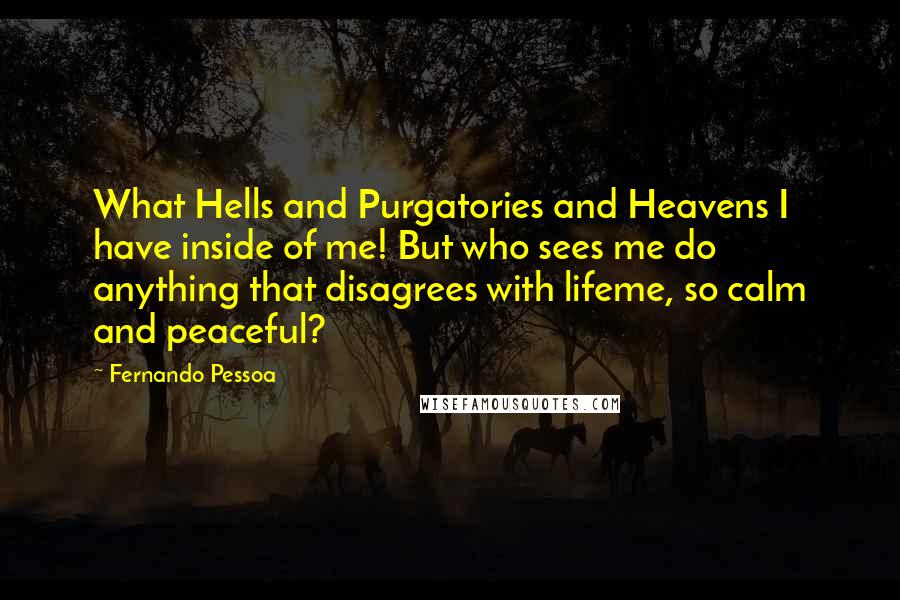 Fernando Pessoa Quotes: What Hells and Purgatories and Heavens I have inside of me! But who sees me do anything that disagrees with lifeme, so calm and peaceful?