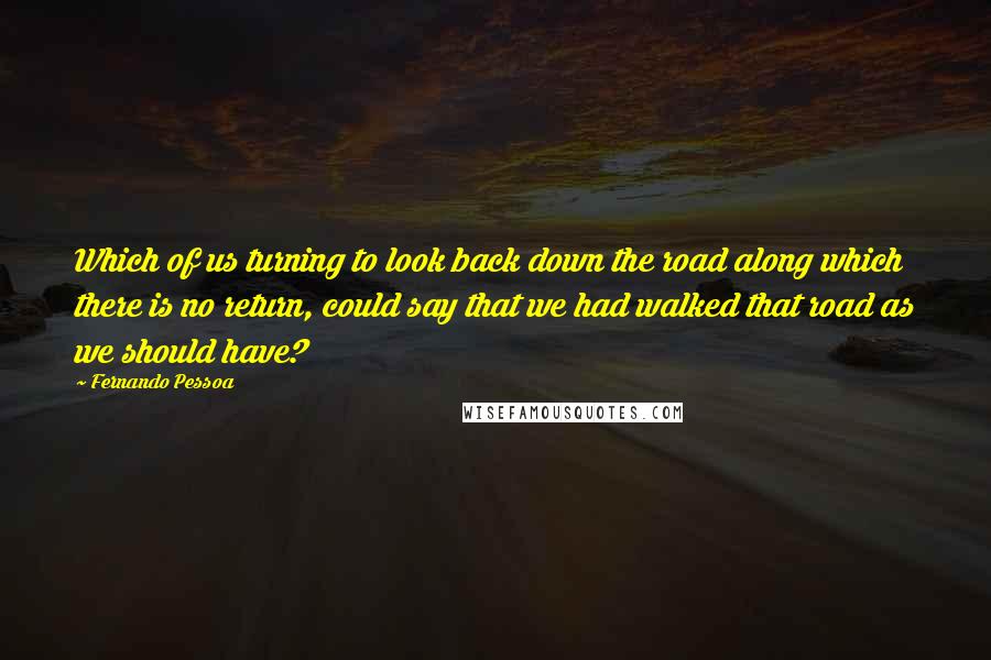 Fernando Pessoa Quotes: Which of us turning to look back down the road along which there is no return, could say that we had walked that road as we should have?