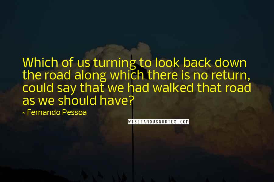 Fernando Pessoa Quotes: Which of us turning to look back down the road along which there is no return, could say that we had walked that road as we should have?