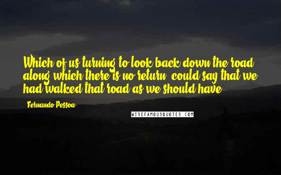 Fernando Pessoa Quotes: Which of us turning to look back down the road along which there is no return, could say that we had walked that road as we should have?