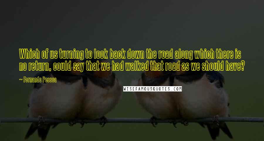 Fernando Pessoa Quotes: Which of us turning to look back down the road along which there is no return, could say that we had walked that road as we should have?