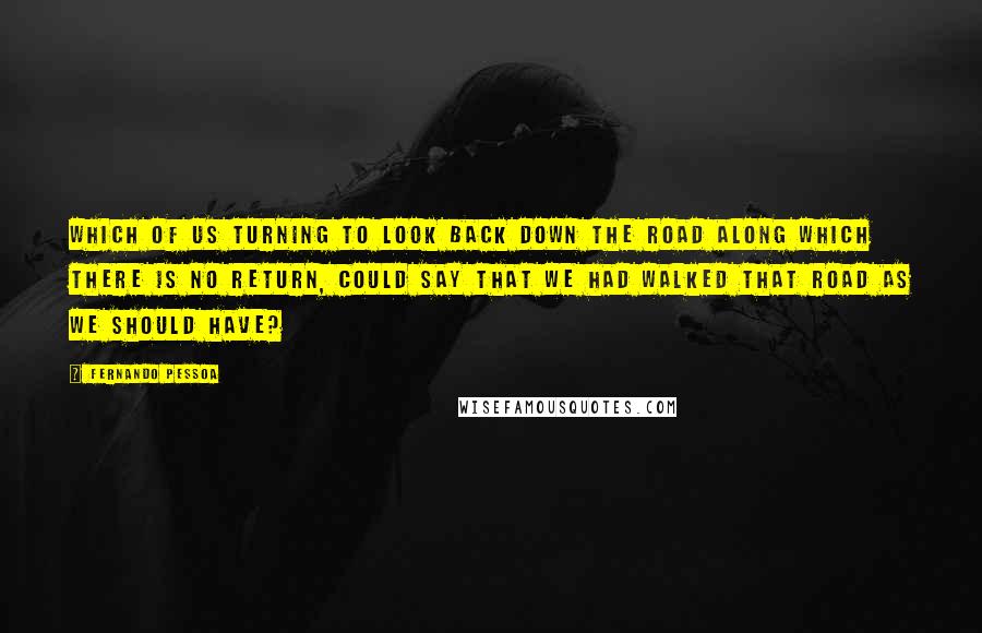 Fernando Pessoa Quotes: Which of us turning to look back down the road along which there is no return, could say that we had walked that road as we should have?