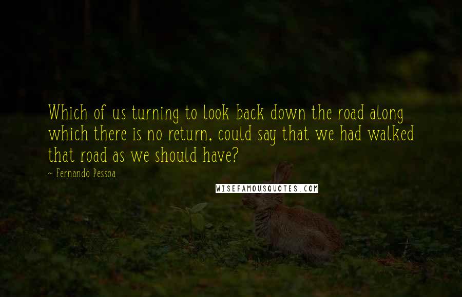 Fernando Pessoa Quotes: Which of us turning to look back down the road along which there is no return, could say that we had walked that road as we should have?