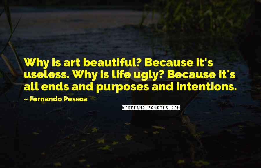 Fernando Pessoa Quotes: Why is art beautiful? Because it's useless. Why is life ugly? Because it's all ends and purposes and intentions.