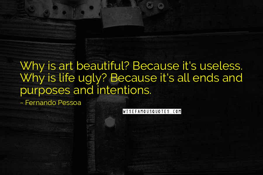 Fernando Pessoa Quotes: Why is art beautiful? Because it's useless. Why is life ugly? Because it's all ends and purposes and intentions.