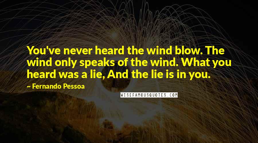 Fernando Pessoa Quotes: You've never heard the wind blow. The wind only speaks of the wind. What you heard was a lie, And the lie is in you.
