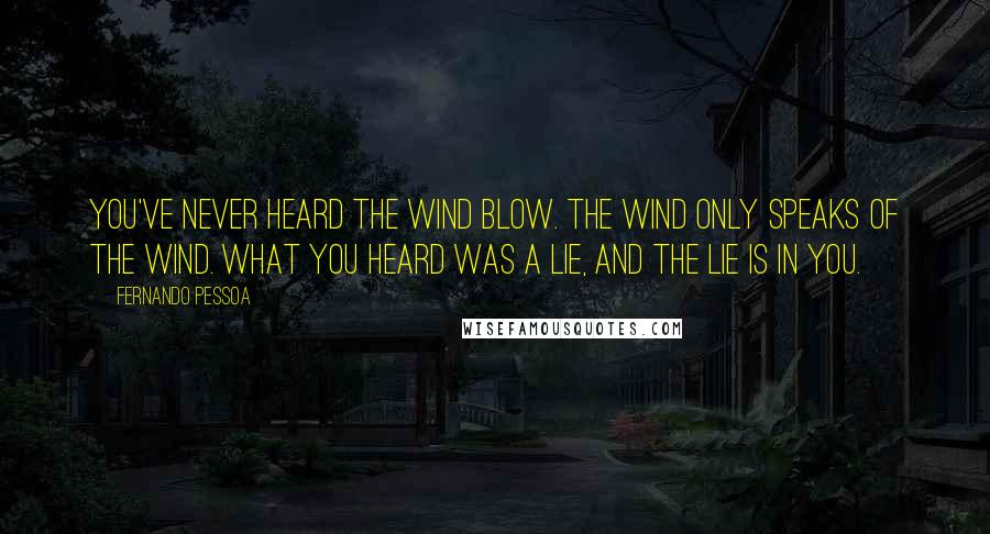 Fernando Pessoa Quotes: You've never heard the wind blow. The wind only speaks of the wind. What you heard was a lie, And the lie is in you.